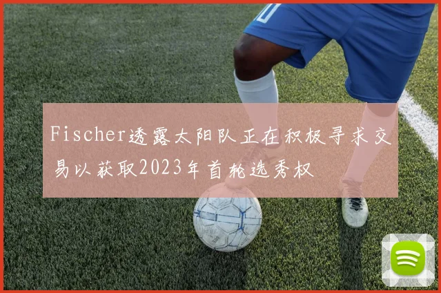 Fischer透露太阳队正在积极寻求交易以获取2023年首轮选秀权