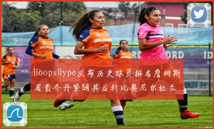 HoopsHype发布历史球员排名詹姆斯居首乔丹紧随其后科比奥尼尔杜兰特库里名列前茅