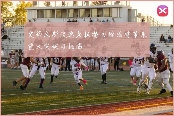 史蒂文斯谈选秀权潜力称或将带来重大突破与机遇