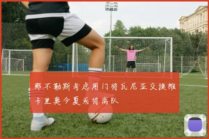 那不勒斯考虑用门将瓦尼亚交换维卡里奥今夏或将离队
