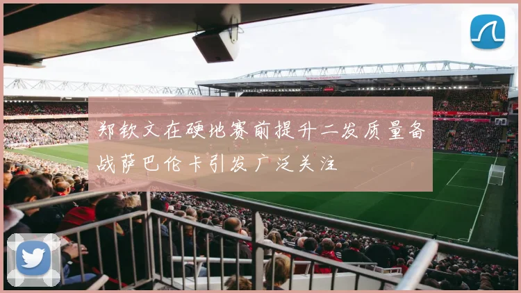 郑钦文在硬地赛前提升二发质量备战萨巴伦卡引发广泛关注